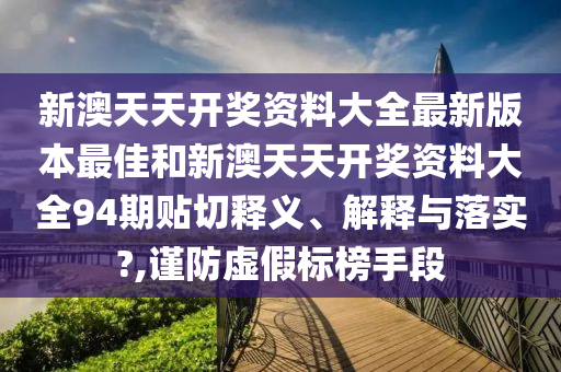 新澳天天开奖资料大全最新版本最佳和新澳天天开奖资料大全94期贴切释义、解释与落实?,谨防虚假标榜手段