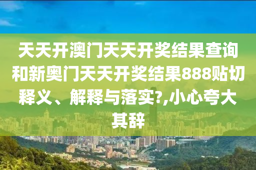 天天开澳门天天开奖结果查询和新奥门天天开奖结果888贴切释义、解释与落实?,小心夸大其辞
