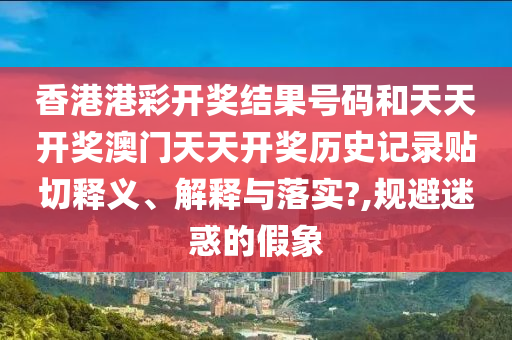 香港港彩开奖结果号码和天天开奖澳门天天开奖历史记录贴切释义、解释与落实?,规避迷惑的假象