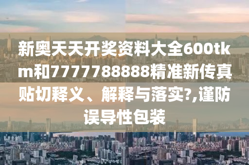 新奥天天开奖资料大全600tkm和7777788888精准新传真贴切释义、解释与落实?,谨防误导性包装