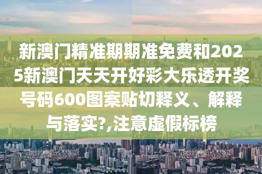 新澳门精准期期准免费和2025新澳门天天开好彩大乐透开奖号码600图案贴切释义、解释与落实?,注意虚假标榜