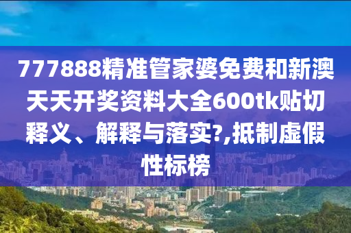 777888精准管家婆免费和新澳天天开奖资料大全600tk贴切释义、解释与落实?,抵制虚假性标榜