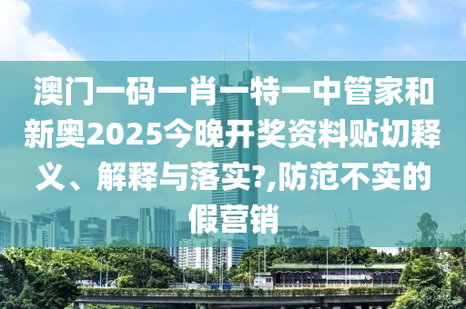 澳门一码一肖一特一中管家和新奥2025今晚开奖资料贴切释义、解释与落实?,防范不实的假营销