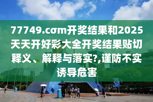 77749.cσm开奖结果和2025天天开好彩大全开奖结果贴切释义、解释与落实?,谨防不实诱导危害