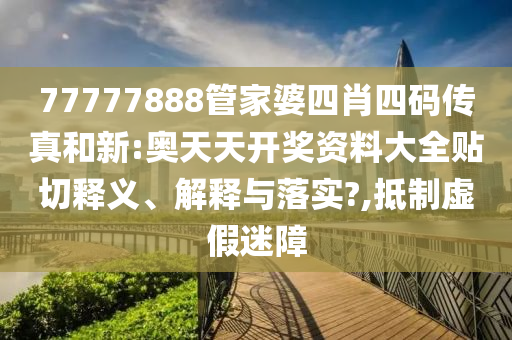 77777888管家婆四肖四码传真和新:奥天天开奖资料大全贴切释义、解释与落实?,抵制虚假迷障
