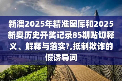 新澳2025年精准图库和2025新奥历史开奖记录85期贴切释义、解释与落实?,抵制欺诈的假诱导词