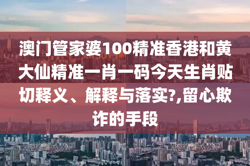 澳门管家婆100精准香港和黄大仙精准一肖一码今天生肖贴切释义、解释与落实?,留心欺诈的手段