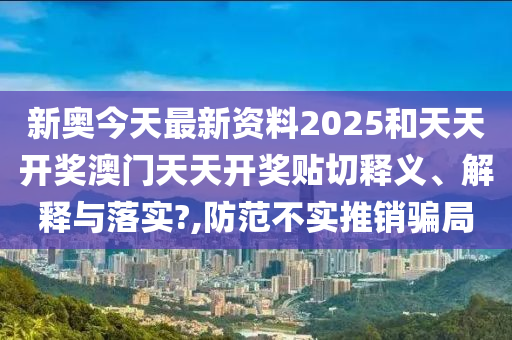 新奥今天最新资料2025和天天开奖澳门天天开奖贴切释义、解释与落实?,防范不实推销骗局