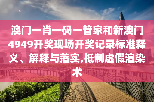 澳门一肖一码一管家和新澳门4949开奖现场开奖记录标准释义、解释与落实,抵制虚假渲染术