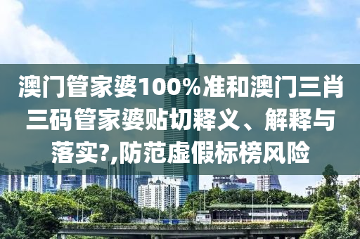 澳门管家婆100%准和澳门三肖三码管家婆贴切释义、解释与落实?,防范虚假标榜风险