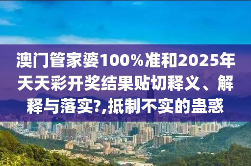 澳门管家婆100%准和2025年天天彩开奖结果贴切释义、解释与落实?,抵制不实的蛊惑