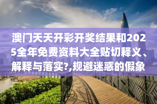 澳门天天开彩开奖结果和2025全年免费资料大全贴切释义、解释与落实?,规避迷惑的假象