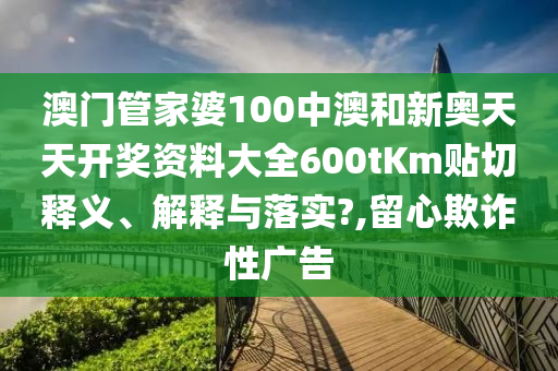 澳门管家婆100中澳和新奥天天开奖资料大全600tKm贴切释义、解释与落实?,留心欺诈性广告