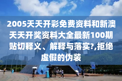 2005天天开彩免费资料和新澳天天开奖资料大全最新100期贴切释义、解释与落实?,拒绝虚假的伪装