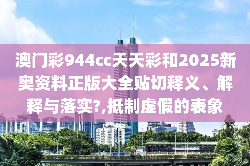 澳门彩944cc天天彩和2025新奥资料正版大全贴切释义、解释与落实?,抵制虚假的表象