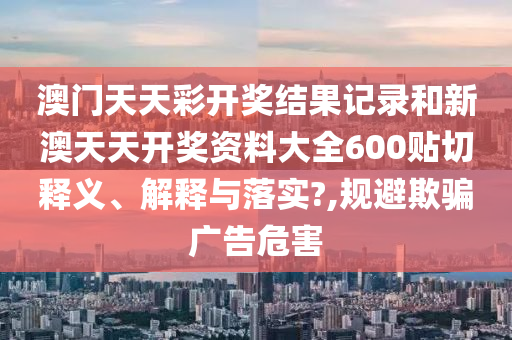 澳门天天彩开奖结果记录和新澳天天开奖资料大全600贴切释义、解释与落实?,规避欺骗广告危害
