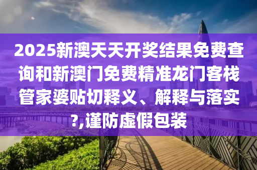 2025新澳天天开奖结果免费查询和新澳门免费精准龙门客栈管家婆贴切释义、解释与落实?,谨防虚假包装