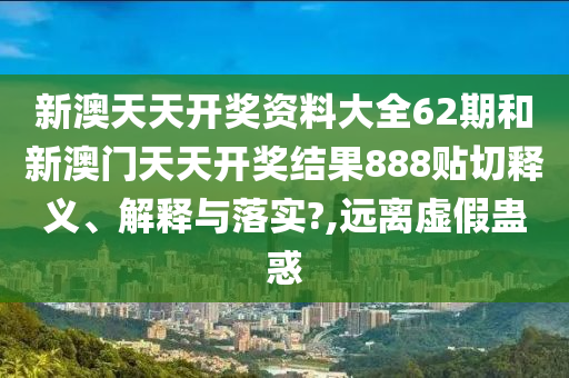 新澳天天开奖资料大全62期和新澳门天天开奖结果888贴切释义、解释与落实?,远离虚假蛊惑