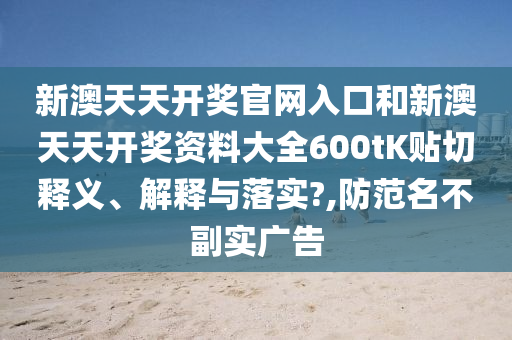 新澳天天开奖官网入口和新澳天天开奖资料大全600tK贴切释义、解释与落实?,防范名不副实广告