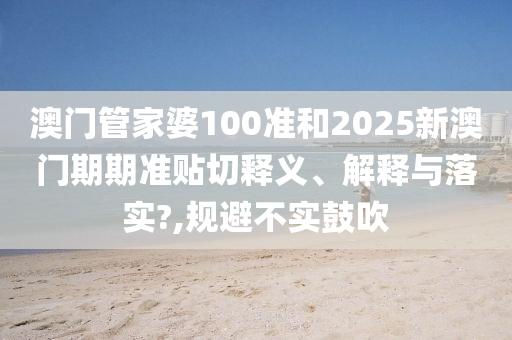 澳门管家婆100准和2025新澳门期期准贴切释义、解释与落实?,规避不实鼓吹