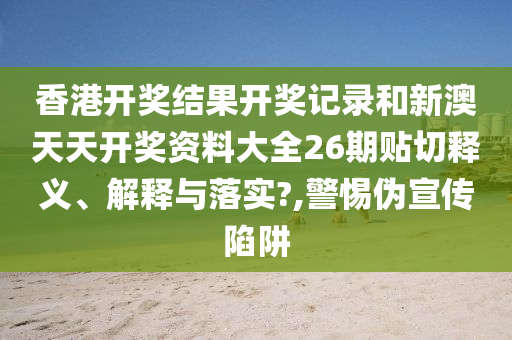 香港开奖结果开奖记录和新澳天天开奖资料大全26期贴切释义、解释与落实?,警惕伪宣传陷阱
