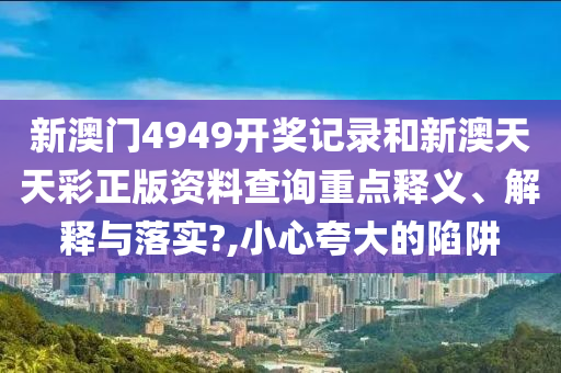 新澳门4949开奖记录和新澳天天彩正版资料查询重点释义、解释与落实?,小心夸大的陷阱