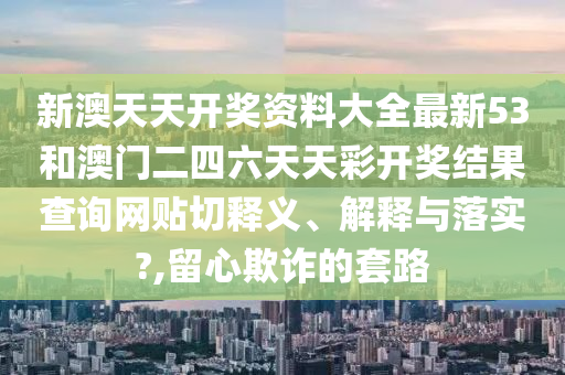 新澳天天开奖资料大全最新53和澳门二四六天天彩开奖结果查询网贴切释义、解释与落实?,留心欺诈的套路