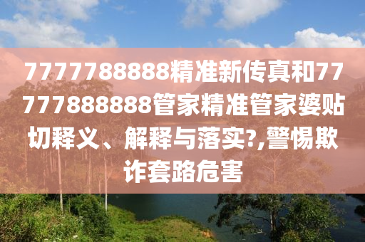 7777788888精准新传真和77777888888管家精准管家婆贴切释义、解释与落实?,警惕欺诈套路危害