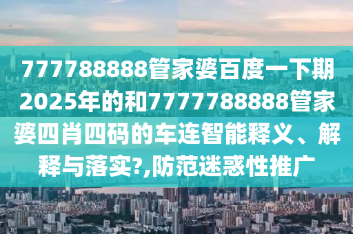777788888管家婆百度一下期2025年的和7777788888管家婆四肖四码的车连智能释义、解释与落实?,防范迷惑性推广
