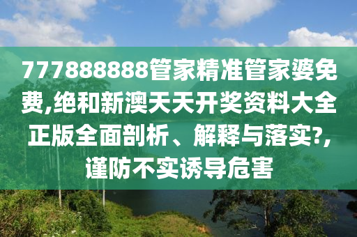 777888888管家精准管家婆免费,绝和新澳天天开奖资料大全正版全面剖析、解释与落实?,谨防不实诱导危害