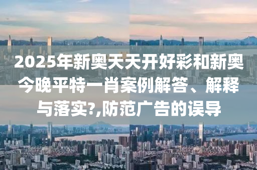 2025年新奥天天开好彩和新奥今晚平特一肖案例解答、解释与落实?,防范广告的误导