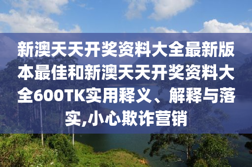 新澳天天开奖资料大全最新版本最佳和新澳天天开奖资料大全600TK实用释义、解释与落实,小心欺诈营销