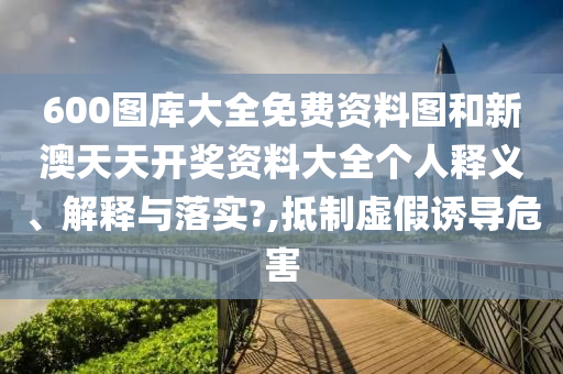 600图库大全免费资料图和新澳天天开奖资料大全个人释义、解释与落实?,抵制虚假诱导危害