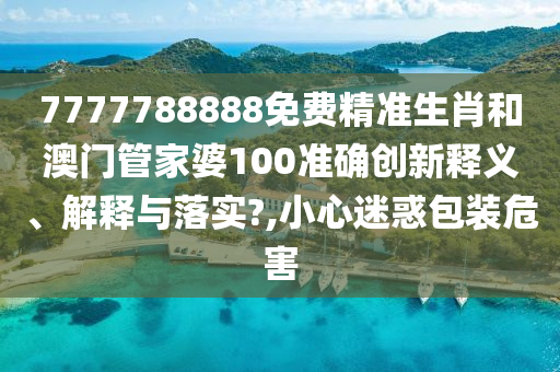 7777788888免费精准生肖和澳门管家婆100准确创新释义、解释与落实?,小心迷惑包装危害