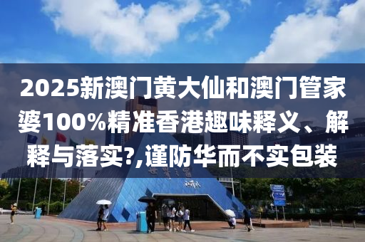 2025新澳门黄大仙和澳门管家婆100%精准香港趣味释义、解释与落实?,谨防华而不实包装