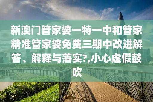 新澳门管家婆一特一中和管家精准管家婆免费三期中改进解答、解释与落实?,小心虚假鼓吹