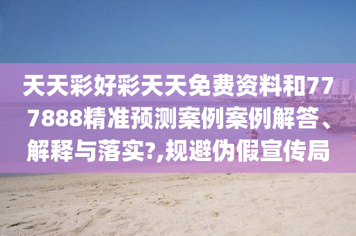 天天彩好彩天天免费资料和777888精准预测案例案例解答、解释与落实?,规避伪假宣传局