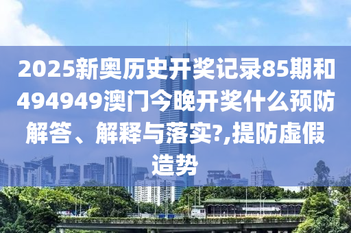 2025新奥历史开奖记录85期和494949澳门今晚开奖什么预防解答、解释与落实?,提防虚假造势
