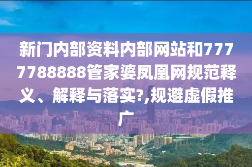 新门内部资料内部网站和7777788888管家婆凤凰网规范释义、解释与落实?,规避虚假推广