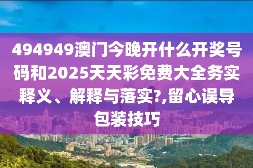 494949澳门今晚开什么开奖号码和2025天天彩免费大全务实释义、解释与落实?,留心误导包装技巧