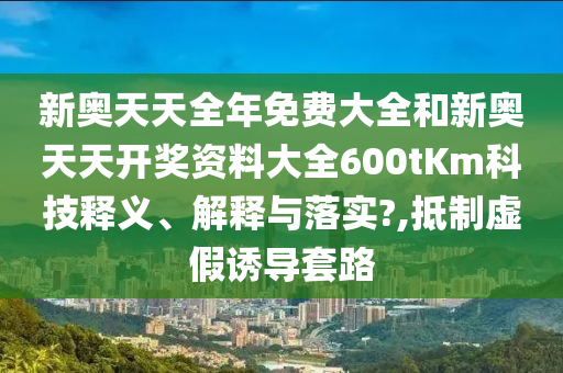 新奥天天全年免费大全和新奥天天开奖资料大全600tKm科技释义、解释与落实?,抵制虚假诱导套路