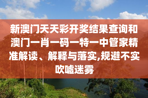 新澳门天天彩开奖结果查询和澳门一肖一码一特一中管家精准解读、解释与落实,规避不实吹嘘迷雾
