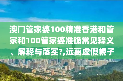 澳门管家婆100精准香港和管家和100管家婆准确常见释义、解释与落实?,远离虚假幌子