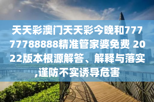 天天彩澳门天天彩今晚和77777788888精准管家婆免费 2022版本根源解答、解释与落实,谨防不实诱导危害