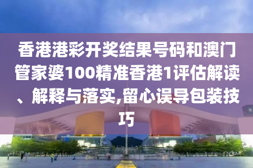 香港港彩开奖结果号码和澳门管家婆100精准香港1评估解读、解释与落实,留心误导包装技巧