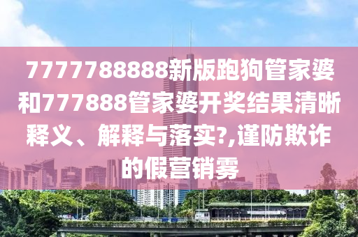 7777788888新版跑狗管家婆和777888管家婆开奖结果清晰释义、解释与落实?,谨防欺诈的假营销雾