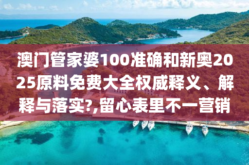 澳门管家婆100准确和新奥2025原料免费大全权威释义、解释与落实?,留心表里不一营销