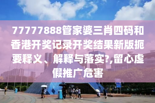 77777888管家婆三肖四码和香港开奖记录开奖结果新版扼要释义、解释与落实?,留心虚假推广危害