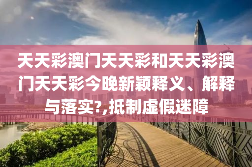 天天彩澳门天天彩和天天彩澳门天天彩今晚新颖释义、解释与落实?,抵制虚假迷障