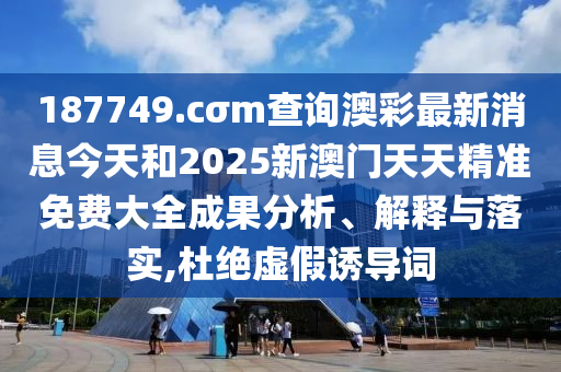 187749.cσm查询澳彩最新消息今天和2025新澳门天天精准免费大全成果分析、解释与落实,杜绝虚假诱导词
